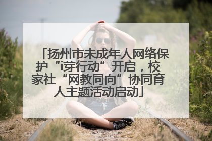 扬州市未成年人网络保护“i芽行动”开启，校家社“网教同向”协同育人主题活动启动
